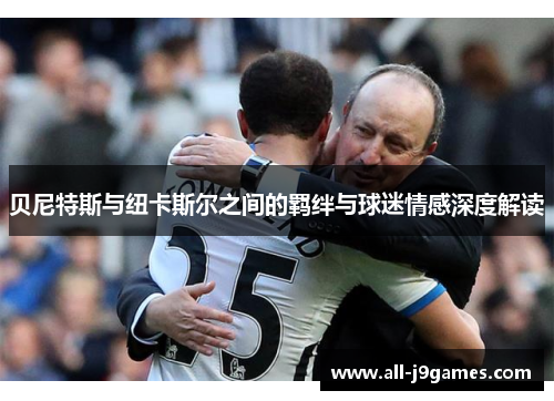 贝尼特斯与纽卡斯尔之间的羁绊与球迷情感深度解读 贝尼特斯与纽卡斯尔之间的羁绊与球迷情感深度解读