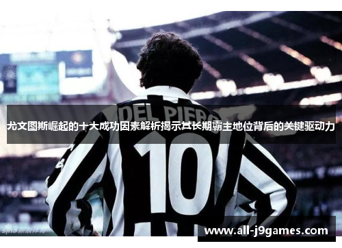 尤文图斯崛起的十大成功因素解析揭示其长期霸主地位背后的关键驱动力 尤文图斯崛起的十大成功因素解析揭示其长期霸主地位背后的关键驱动力