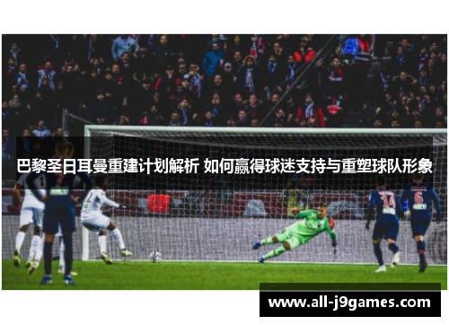 巴黎圣日耳曼重建计划解析 如何赢得球迷支持与重塑球队形象