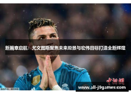 新篇章启航：尤文图斯聚焦未来愿景与宏伟目标打造全新辉煌