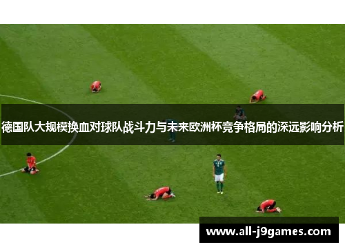德国队大规模换血对球队战斗力与未来欧洲杯竞争格局的深远影响分析 德国队大规模换血对球队战斗力与未来欧洲杯竞争格局的深远影响分析