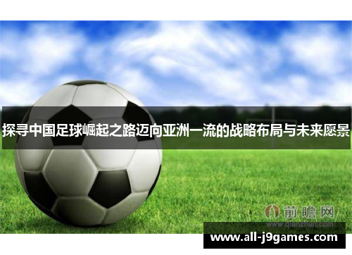 探寻中国足球崛起之路迈向亚洲一流的战略布局与未来愿景 探寻中国足球崛起之路迈向亚洲一流的战略布局与未来愿景