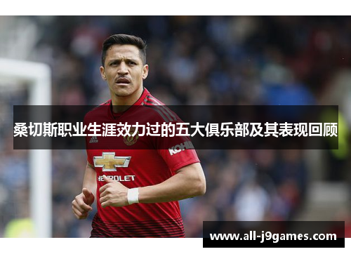 桑切斯职业生涯效力过的五大俱乐部及其表现回顾 桑切斯职业生涯效力过的五大俱乐部及其表现回顾