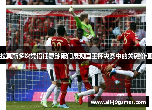 拉莫斯多次凭借任意球破门展现国王杯决赛中的关键价值 拉莫斯多次凭借任意球破门展现国王杯决赛中的关键价值
