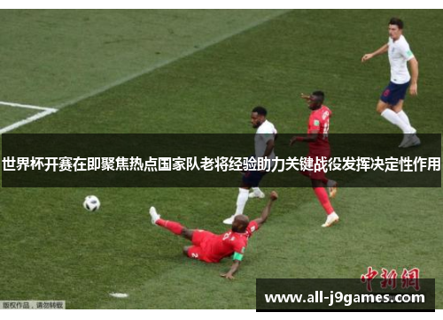 世界杯开赛在即聚焦热点国家队老将经验助力关键战役发挥决定性作用 世界杯开赛在即聚焦热点国家队老将经验助力关键战役发挥决定性作用