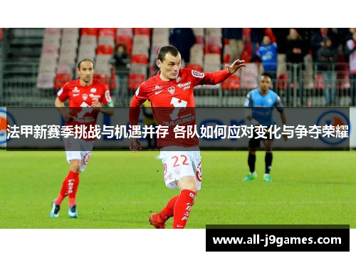 法甲新赛季挑战与机遇并存 各队如何应对变化与争夺荣耀